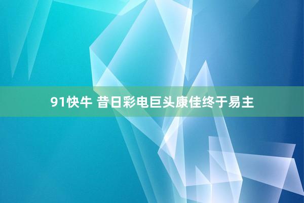 91快牛 昔日彩电巨头康佳终于易主