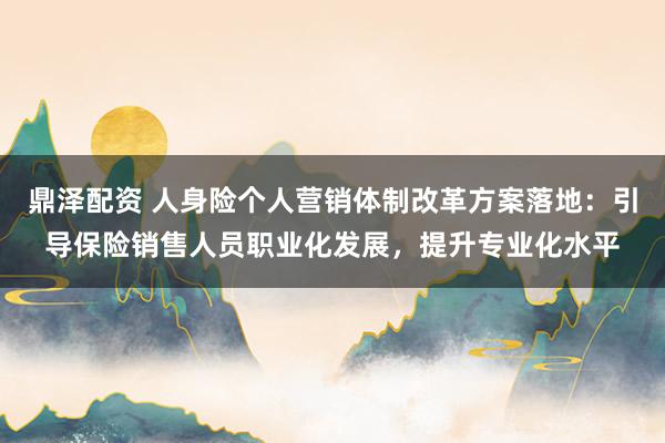鼎泽配资 人身险个人营销体制改革方案落地：引导保险销售人员职业化发展，提升专业化水平