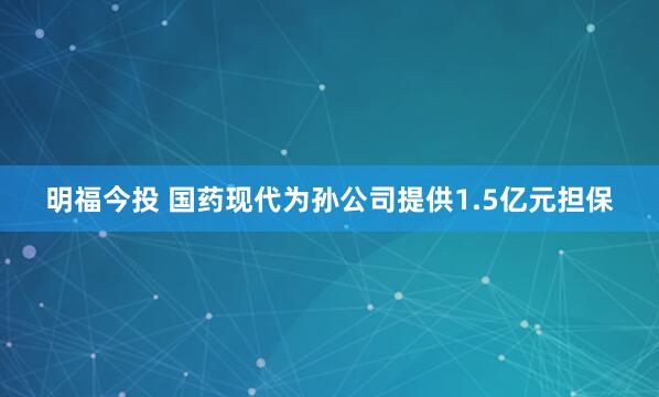 明福今投 国药现代为孙公司提供1.5亿元担保