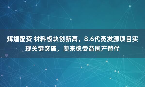 辉煌配资 材料板块创新高，8.6代蒸发源项目实现关键突破，奥来德受益国产替代