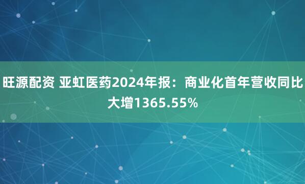 旺源配资 亚虹医药2024年报：商业化首年营收同比大增1365.55%