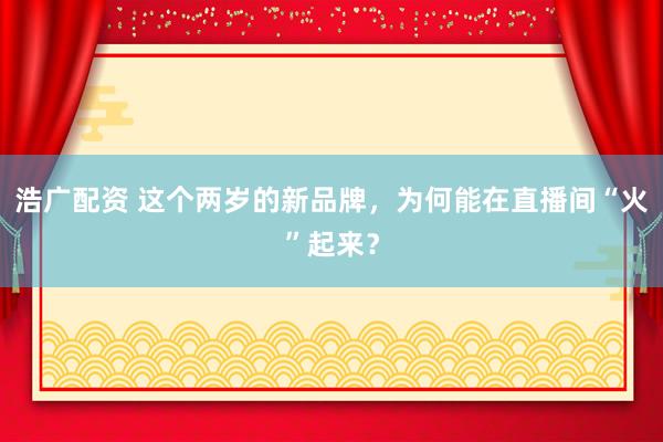 浩广配资 这个两岁的新品牌，为何能在直播间“火”起来？