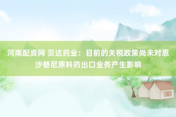 河南配资网 贝达药业：目前的关税政策尚未对恩沙替尼原料药出口业务产生影响