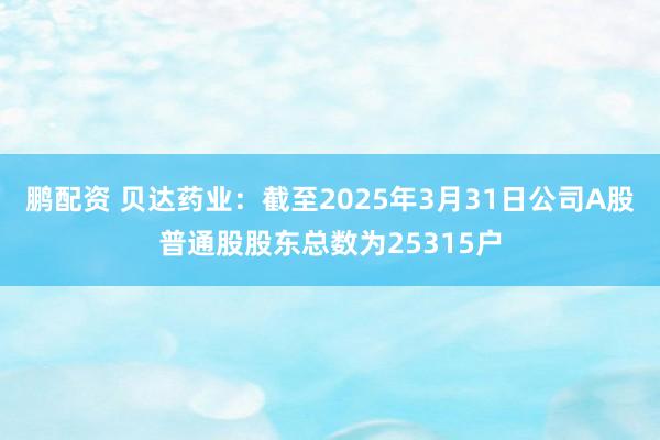 鹏配资 贝达药业：截至2025年3月31日公司A股普通股股东总数为25315户