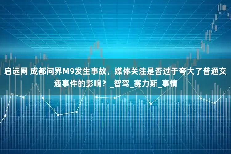 启远网 成都问界M9发生事故，媒体关注是否过于夸大了普通交通事件的影响？_智驾_赛力斯_事情