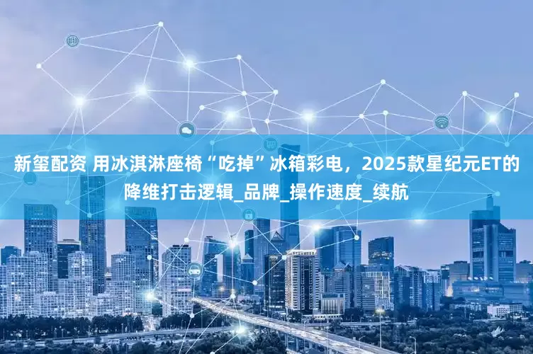 新玺配资 用冰淇淋座椅“吃掉”冰箱彩电，2025款星纪元ET的降维打击逻辑_品牌_操作速度_续航