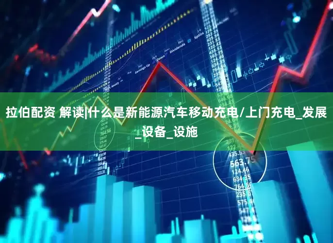 拉伯配资 解读|什么是新能源汽车移动充电/上门充电_发展_设备_设施
