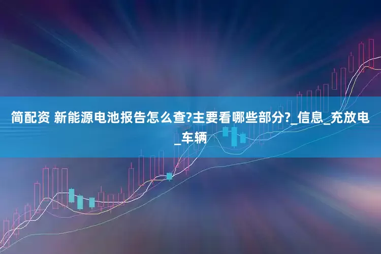 简配资 新能源电池报告怎么查?主要看哪些部分?_信息_充放电_车辆