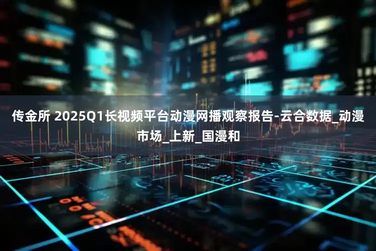 传金所 2025Q1长视频平台动漫网播观察报告-云合数据_动漫市场_上新_国漫和