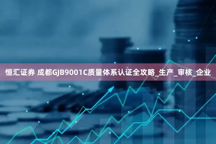 恒汇证券 成都GJB9001C质量体系认证全攻略_生产_审核_企业