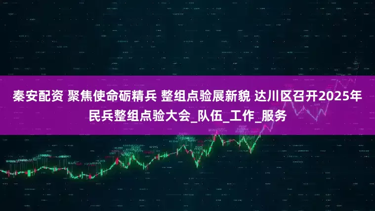 秦安配资 聚焦使命砺精兵 整组点验展新貌 达川区召开2025年民兵整组点验大会_队伍_工作_服务
