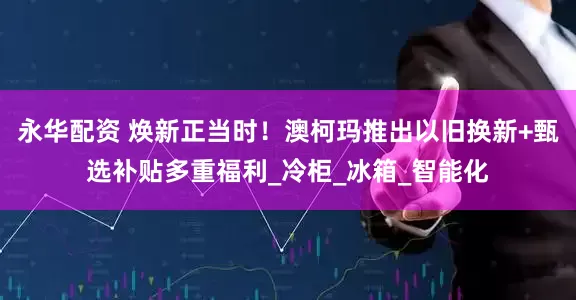 永华配资 焕新正当时！澳柯玛推出以旧换新+甄选补贴多重福利_冷柜_冰箱_智能化