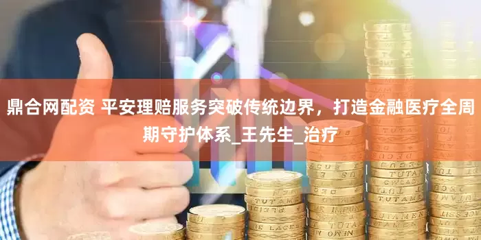 鼎合网配资 平安理赔服务突破传统边界，打造金融医疗全周期守护体系_王先生_治疗