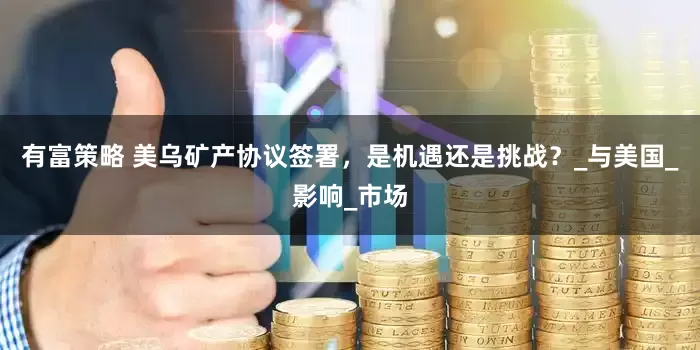 有富策略 美乌矿产协议签署，是机遇还是挑战？_与美国_影响_市场