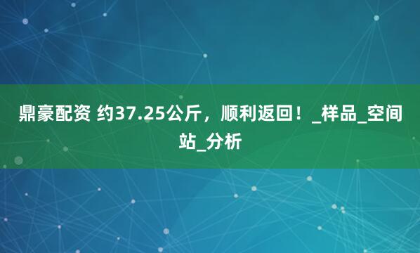 鼎豪配资 约37.25公斤，顺利返回！_样品_空间站_分析
