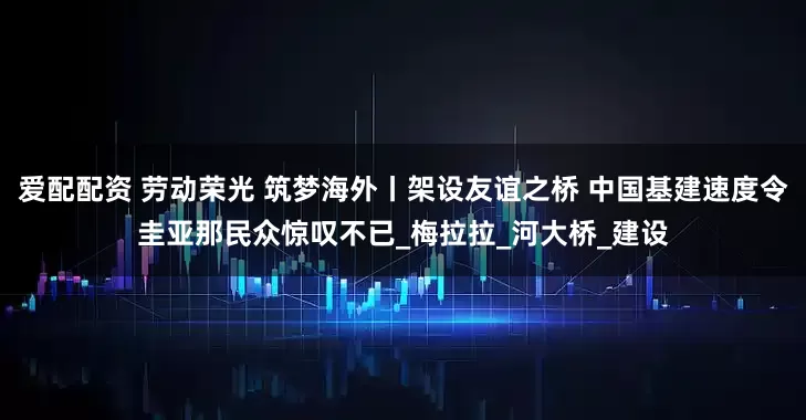 爱配配资 劳动荣光 筑梦海外丨架设友谊之桥 中国基建速度令圭亚那民众惊叹不已_梅拉拉_河大桥_建设