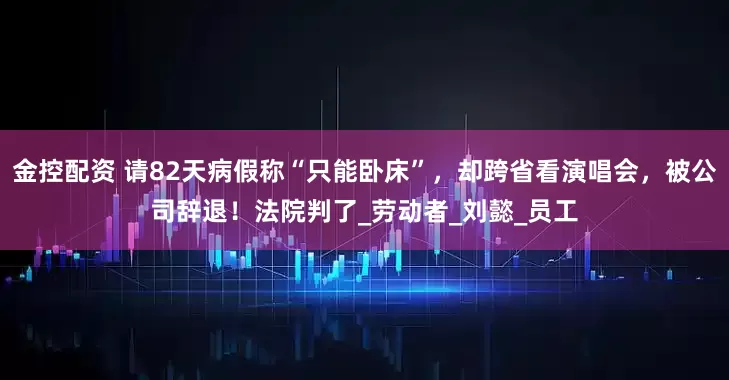 金控配资 请82天病假称“只能卧床”，却跨省看演唱会，被公司辞退！法院判了_劳动者_刘懿_员工