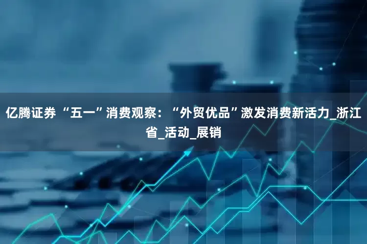亿腾证券 “五一”消费观察：“外贸优品”激发消费新活力_浙江省_活动_展销