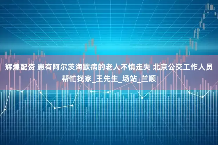 辉煌配资 患有阿尔茨海默病的老人不慎走失 北京公交工作人员帮忙找家_王先生_场站_兰顺