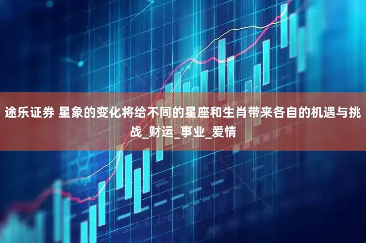 途乐证券 星象的变化将给不同的星座和生肖带来各自的机遇与挑战_财运_事业_爱情