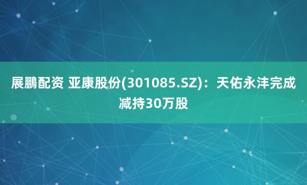 展鵬配资 亚康股份(301085.SZ)：天佑永沣完成减持30万股