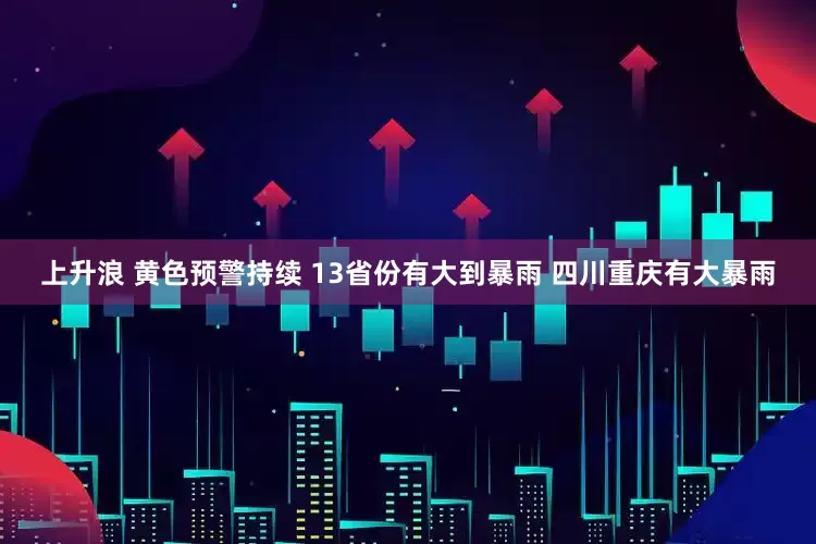上升浪 黄色预警持续 13省份有大到暴雨 四川重庆有大暴雨