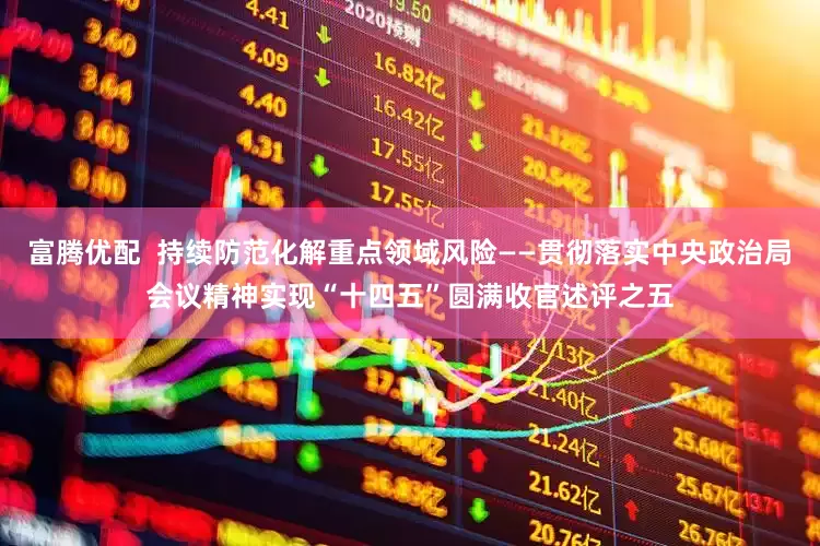 富腾优配  持续防范化解重点领域风险——贯彻落实中央政治局会议精神实现“十四五”圆满收官述评之五