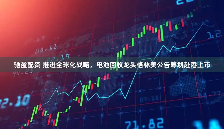 驰盈配资 推进全球化战略，电池回收龙头格林美公告筹划赴港上市