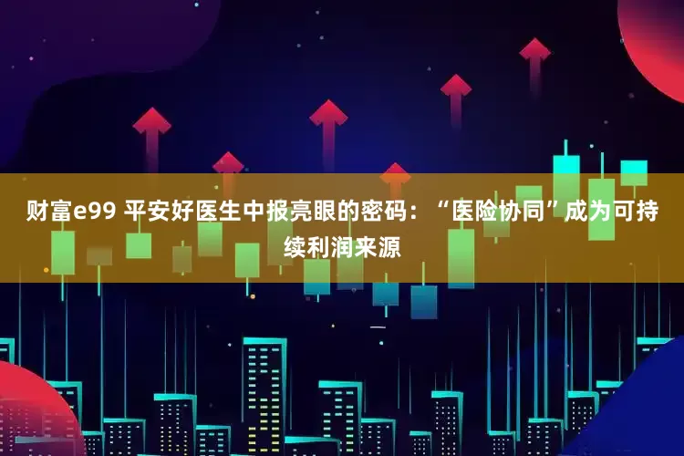 财富e99 平安好医生中报亮眼的密码：“医险协同”成为可持续利润来源