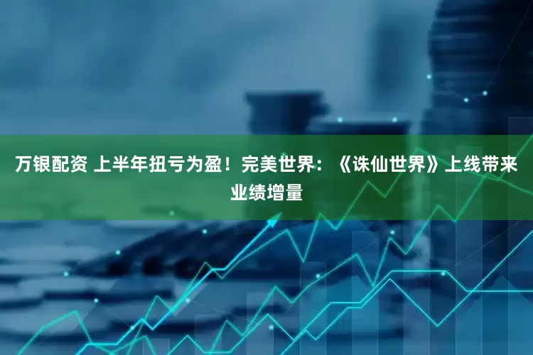 万银配资 上半年扭亏为盈！完美世界：《诛仙世界》上线带来业绩增量