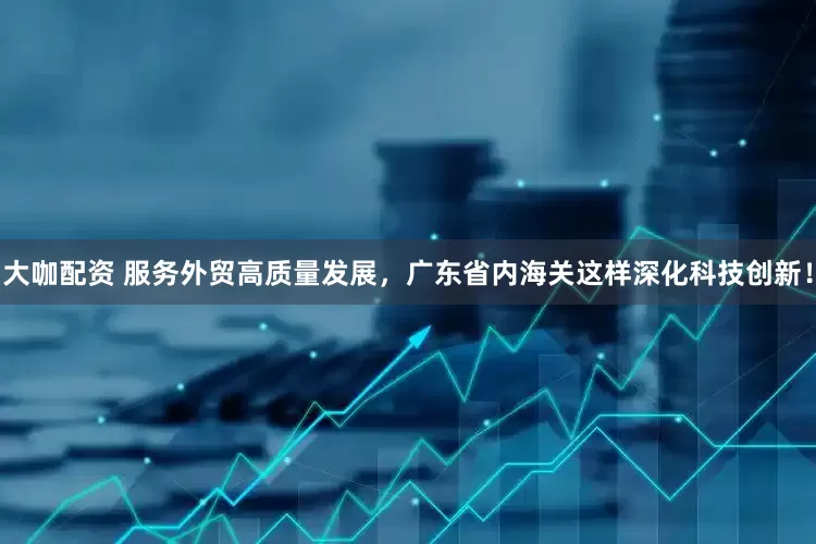 大咖配资 服务外贸高质量发展，广东省内海关这样深化科技创新！