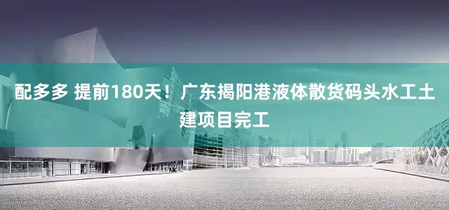 配多多 提前180天！广东揭阳港液体散货码头水工土建项目完工