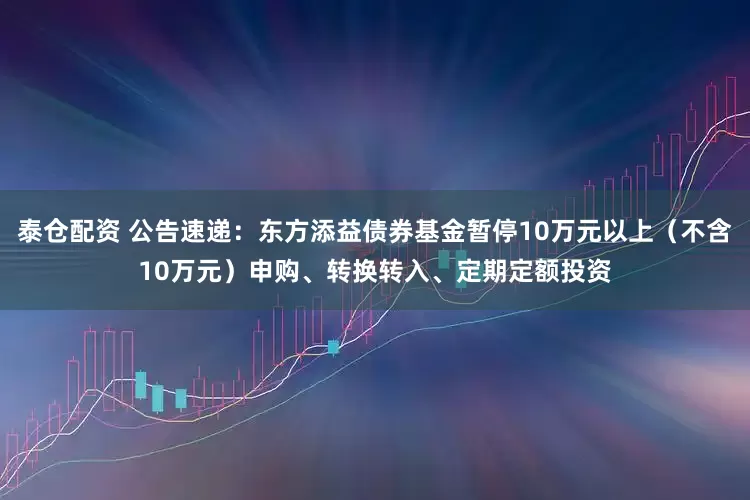 泰仓配资 公告速递：东方添益债券基金暂停10万元以上（不含10万元）申购、转换转入、定期定额投资