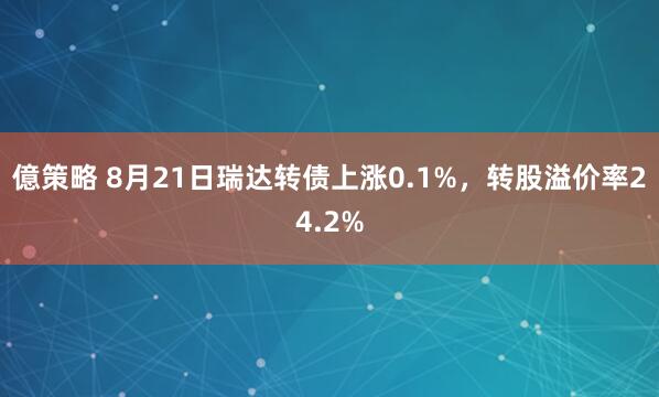 億策略 8月21日瑞达转债上涨0.1%，转股溢价率24.2%