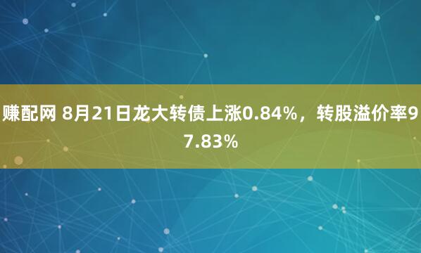 赚配网 8月21日龙大转债上涨0.84%，转股溢价率97.83%