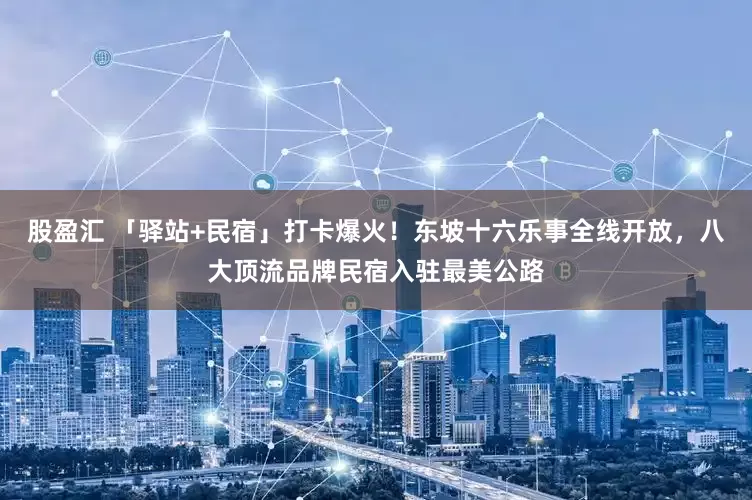 股盈汇 「驿站+民宿」打卡爆火！东坡十六乐事全线开放，八大顶流品牌民宿入驻最美公路