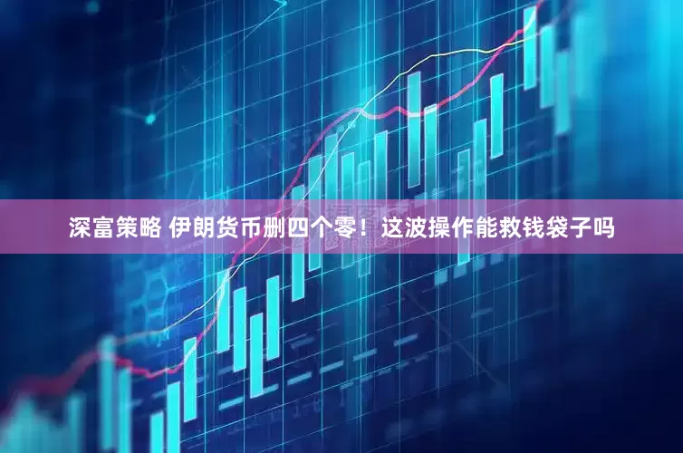 深富策略 伊朗货币删四个零！这波操作能救钱袋子吗