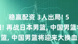 稳赢配资 3人出局! 5大王牌回归! 再战日本男篮, 中国男篮将迎来大换血